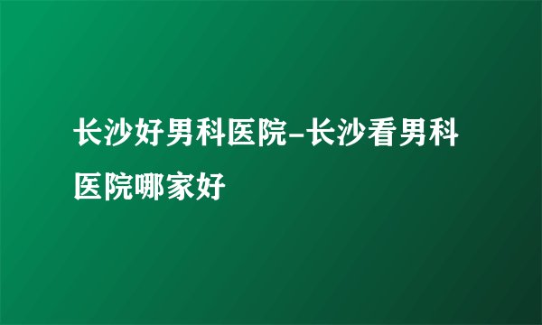 长沙好男科医院-长沙看男科医院哪家好
