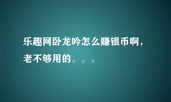 乐趣网卧龙吟怎么赚银币啊,老不够用的。。。