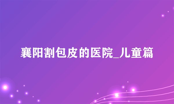 襄阳割包皮的医院_儿童篇