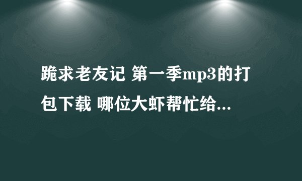 跪求老友记 第一季mp3的打包下载 哪位大虾帮忙给一下啊 感激不尽！！！
