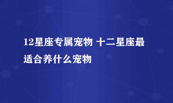 12星座专属宠物 十二星座最适合养什么宠物