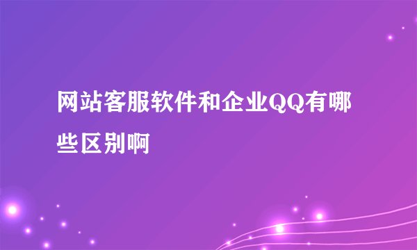 网站客服软件和企业QQ有哪些区别啊