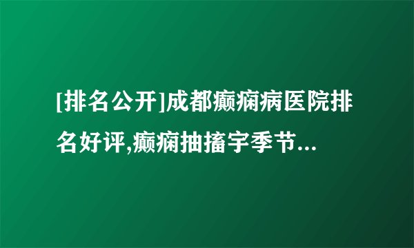 [排名公开]成都癫痫病医院排名好评,癫痫抽搐宇季节变化有关吗