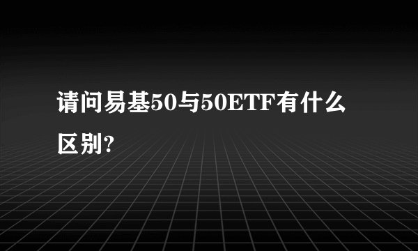 请问易基50与50ETF有什么区别?