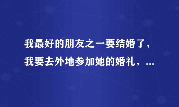 我最好的朋友之一要结婚了，我要去外地参加她的婚礼，请问给她送什么礼物合适呢？