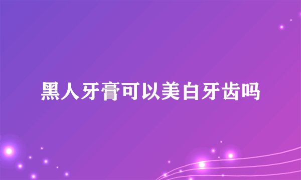 黑人牙膏可以美白牙齿吗
