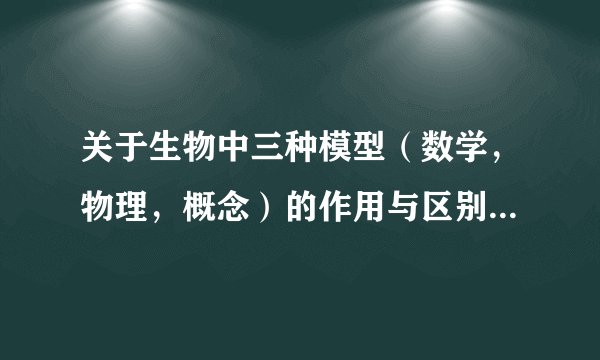 关于生物中三种模型（数学，物理，概念）的作用与区别 请详细解答，谢谢！
