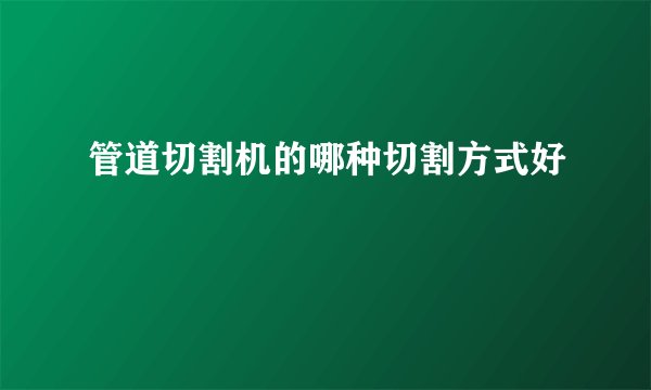 管道切割机的哪种切割方式好