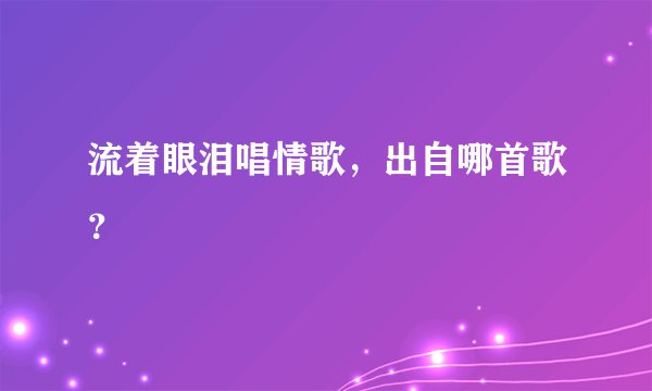 流着眼泪唱情歌,出自哪首歌?