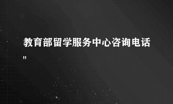 教育部留学服务中心咨询电话