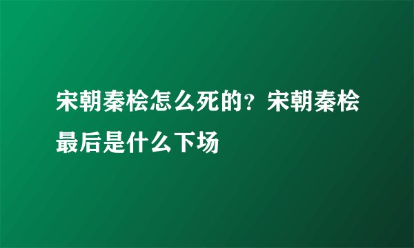 宋朝秦桧怎么死的？宋朝秦桧最后是什么下场