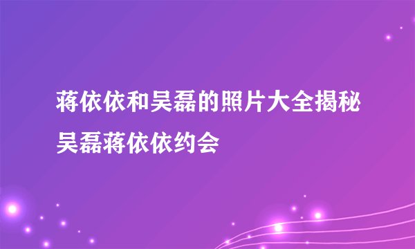 蒋依依和吴磊的照片大全揭秘吴磊蒋依依约会