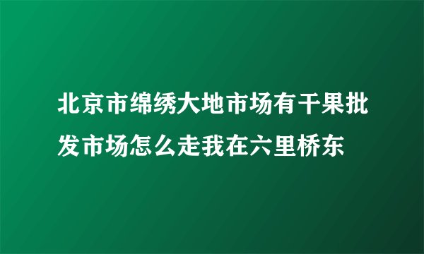 北京市绵绣大地市场有干果批发市场怎么走我在六里桥东