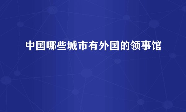 中国哪些城市有外国的领事馆