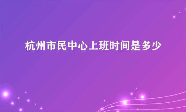 杭州市民中心上班时间是多少