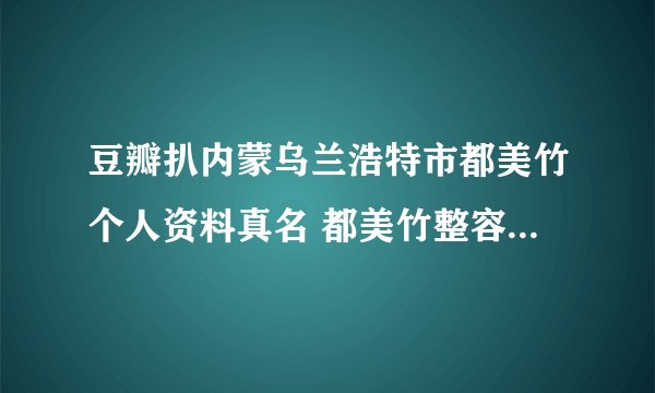 豆瓣扒内蒙乌兰浩特市都美竹个人资料真名 都美竹整容前照片长什么样