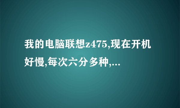 我的电脑联想z475,现在开机好慢,每次六分多种,然后重启之后就一分钟,为什么?怎么办?都烦死了。。