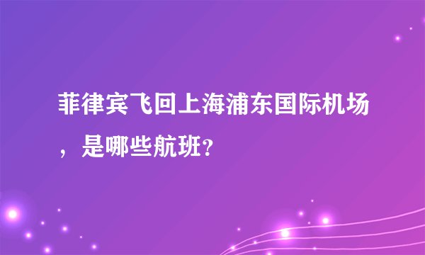 菲律宾飞回上海浦东国际机场，是哪些航班？