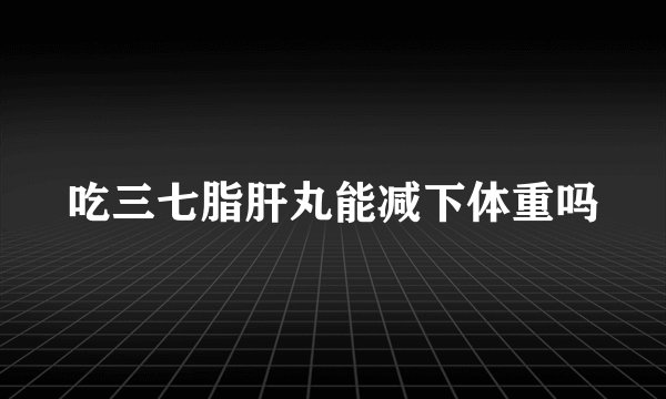 吃三七脂肝丸能减下体重吗