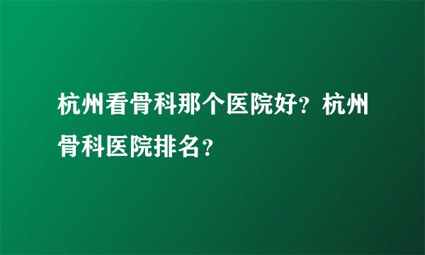 杭州看骨科那个医院好?杭州骨科医院排名?