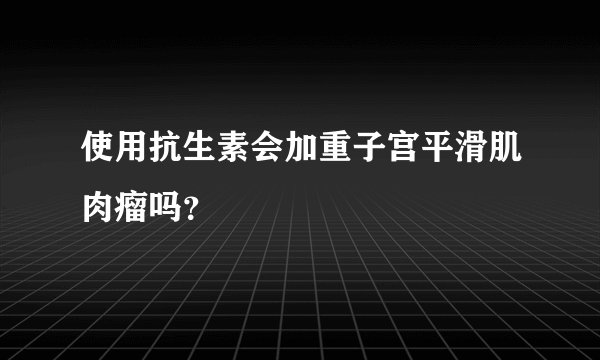 使用抗生素会加重子宫平滑肌肉瘤吗？