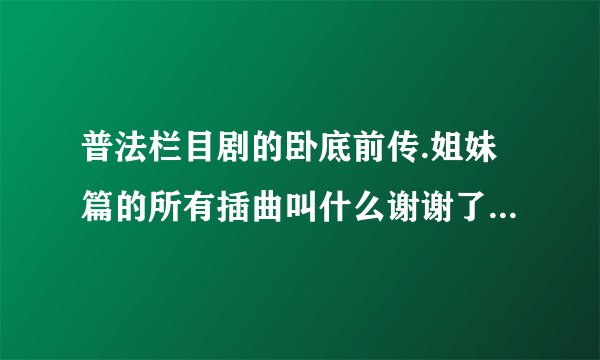 普法栏目剧的卧底前传.姐妹篇的所有插曲叫什么谢谢了，大神帮忙啊