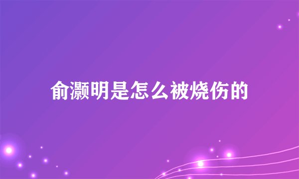 俞灏明是怎么被烧伤的