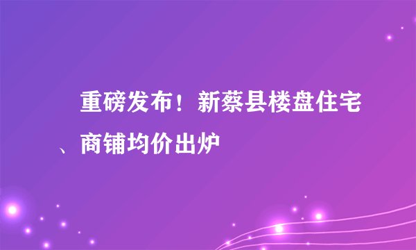 ​重磅发布！新蔡县楼盘住宅、商铺均价出炉