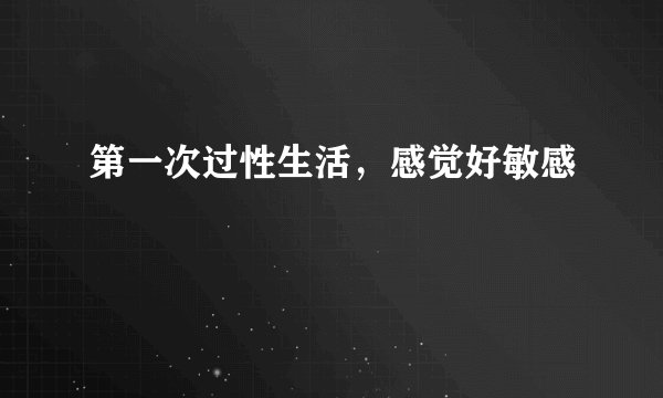第一次过性生活，感觉好敏感
