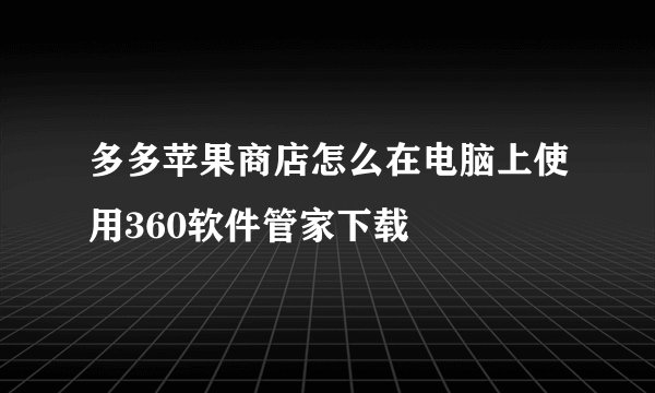 多多苹果商店怎么在电脑上使用360软件管家下载