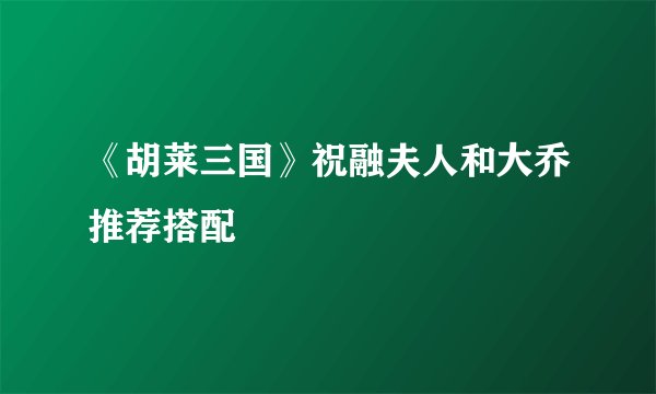 《胡莱三国》祝融夫人和大乔推荐搭配