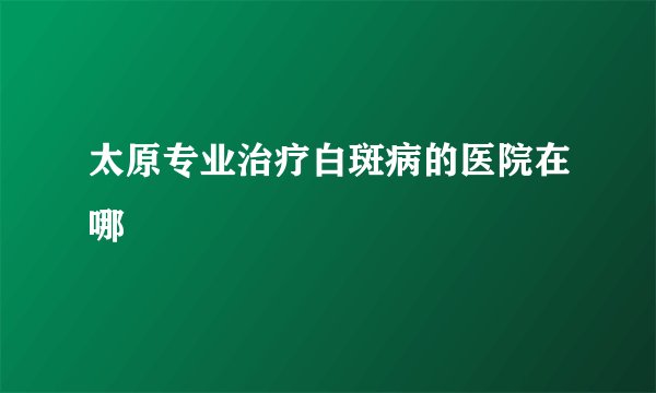 太原专业治疗白斑病的医院在哪