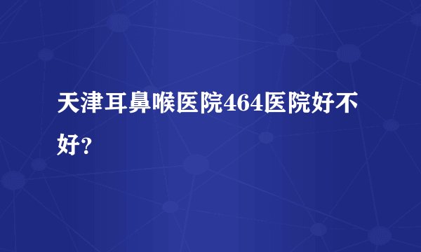 天津耳鼻喉医院464医院好不好？