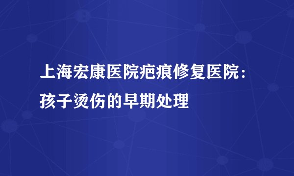 上海宏康医院疤痕修复医院：孩子烫伤的早期处理
