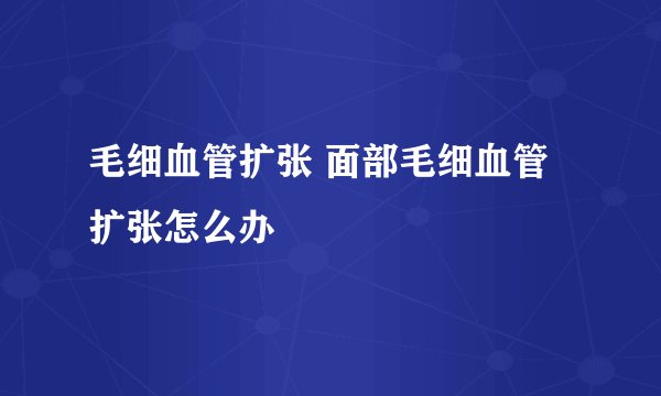 毛细血管扩张 面部毛细血管扩张怎么办
