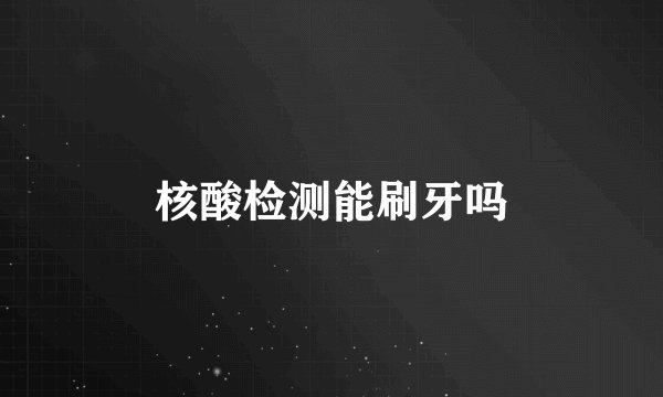 核酸检测能刷牙吗