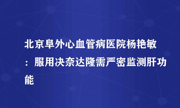北京阜外心血管病医院杨艳敏：服用决奈达隆需严密监测肝功能