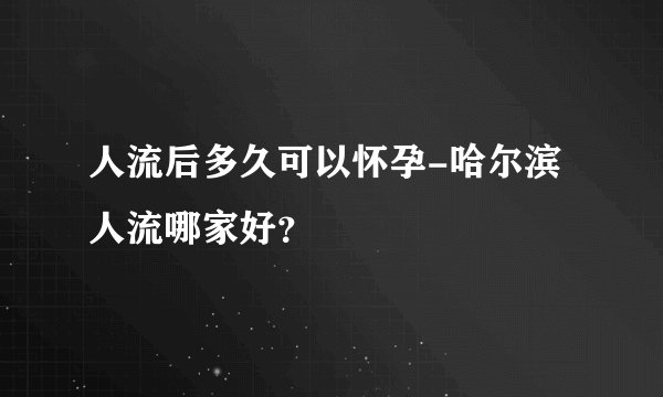 人流后多久可以怀孕-哈尔滨人流哪家好？