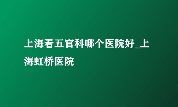上海看五官科哪个医院好_上海虹桥医院