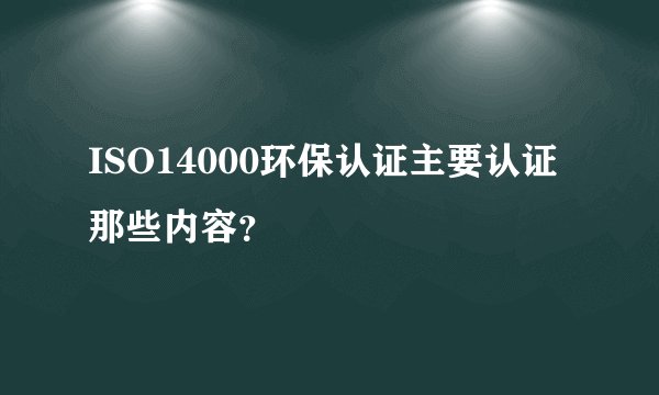ISO14000环保认证主要认证那些内容？