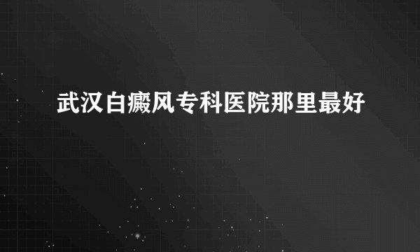 武汉白癜风专科医院那里最好
