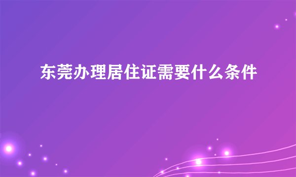 东莞办理居住证需要什么条件