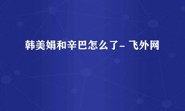 韩美娟和辛巴怎么了- 飞外网