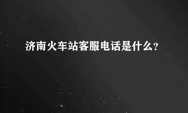 济南火车站客服电话是什么？