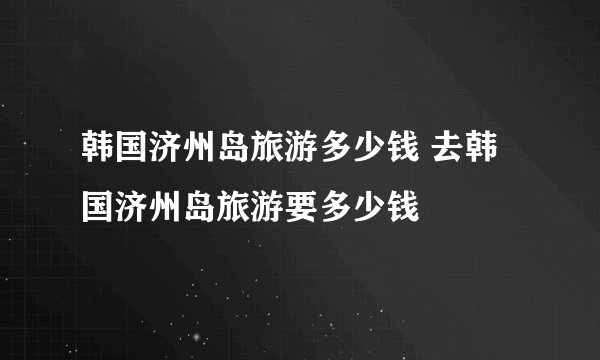 韩国济州岛旅游多少钱 去韩国济州岛旅游要多少钱