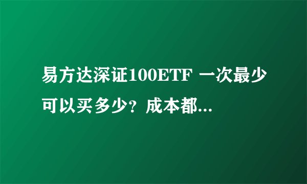 易方达深证100ETF 一次最少可以买多少？成本都包括什么？高手请进！谢谢！
