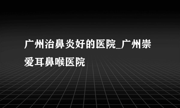 广州治鼻炎好的医院_广州崇爱耳鼻喉医院