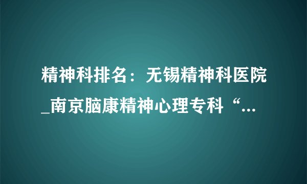 精神科排名：无锡精神科医院_南京脑康精神心理专科“以患者为中心”