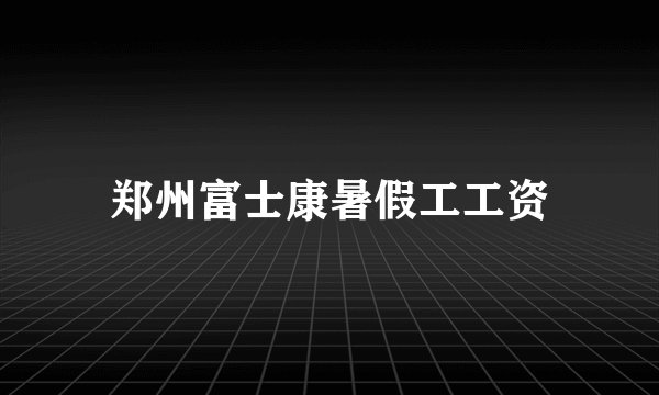 郑州富士康暑假工工资