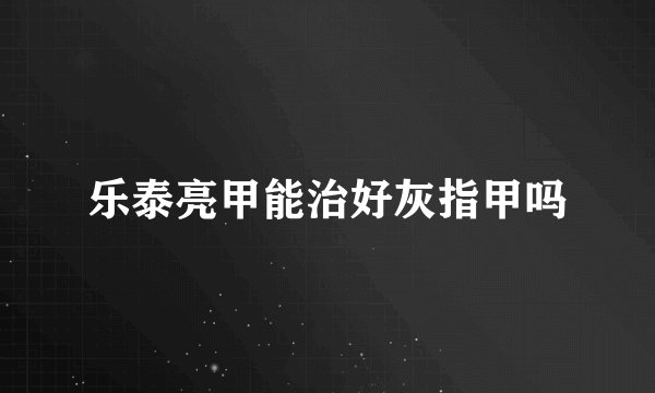乐泰亮甲能治好灰指甲吗